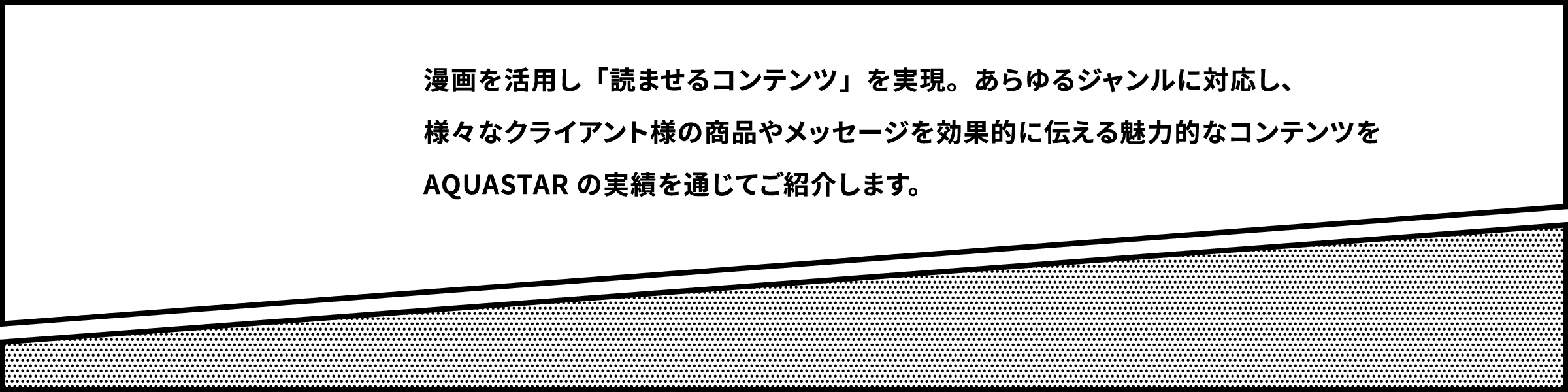 漫画を活用し「読ませるコンテンツ」を実現。あらゆるジャンルに対応し、様々なクライアント様の商品やメッセージを効果的に伝える魅力的なコンテンツをAQUASTARの実績を通じてご紹介します。