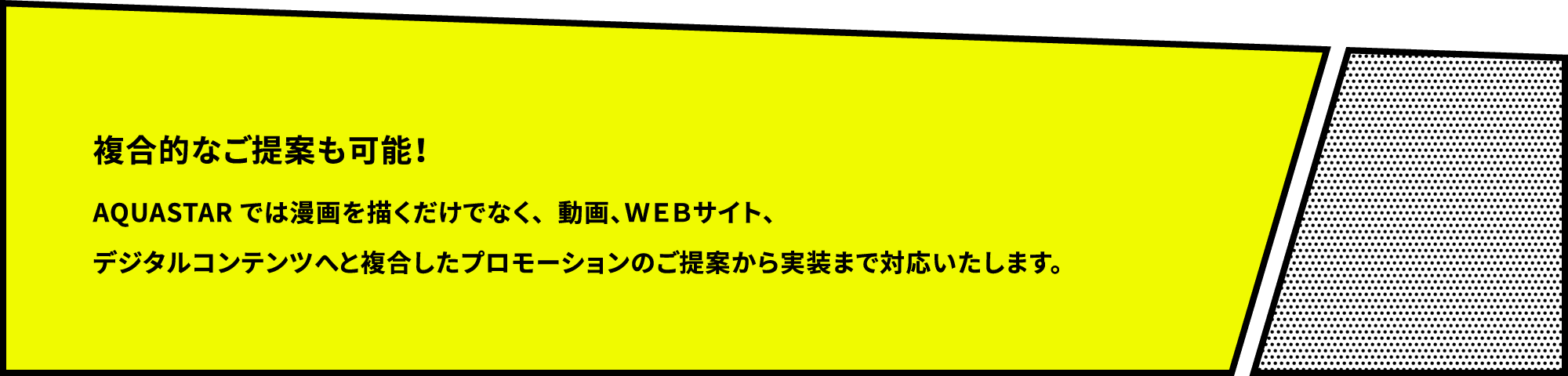 複合的なご提案も可能！ AQUASTAR では漫画を描くだけでなく、動画、ＷＥＢサイト、デジタルコンテンツへと複合したプロモーションのご提案から実装まで対応いたします。