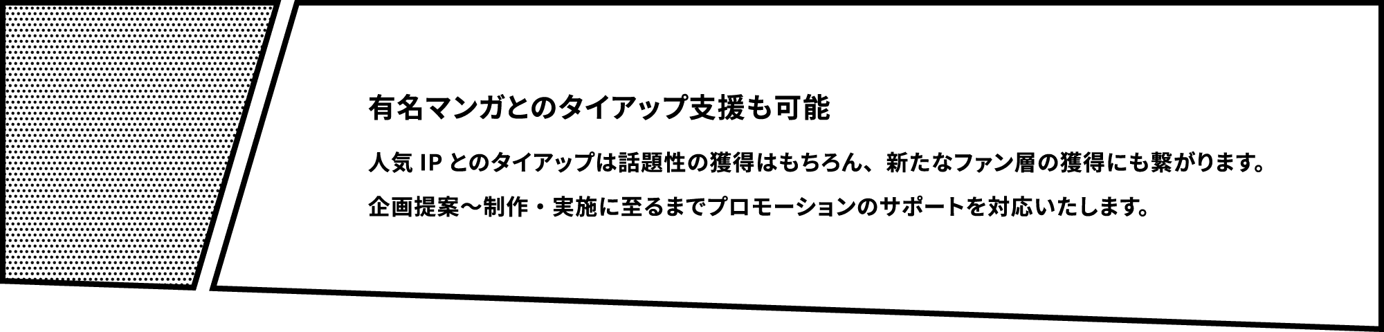 有名マンガとのタイアップ支援も可能 人気IPとのタイアップは話題性の獲得はもちろん、新たなファン層の獲得にも繋がります。企画提案～制作・実施に至るまでプロモーションのサポートを対応いたします。