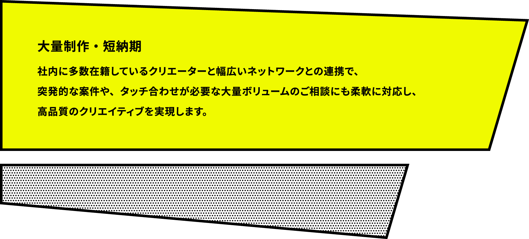 大量制作・短納期 社内に多数在籍しているクリエーターと幅広いネットワークとの連携で、突発的な案件や、タッチ合わせが必要な大量ボリュームのご相談にも柔軟に対応し、高品質のクリエイティブを実現します。