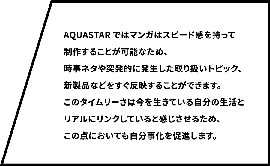 AQUASTARではマンガはスピード感を持って制作することが可能なため、時事ネタや突発的に発生した取り扱いトピック、新製品などをすぐ反映することができます。このタイムリーさは今を生きている自分の生活とリアルにリンクしていると感じさせるため、この点においても自分事化を促進します。