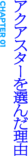 CHAPTER01 アクアスターを選んだ理由